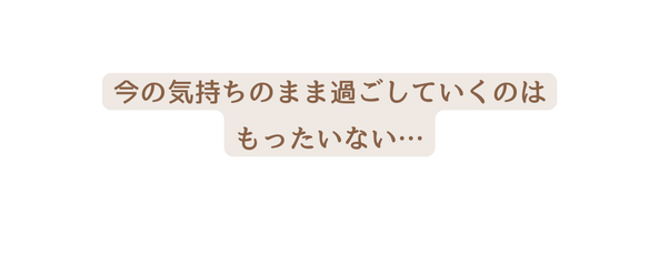 今の気持ちのまま過ごしていくのは もったいない
